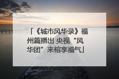 《城市风华录》福州篇播出 央视“风华团”来榕享福气