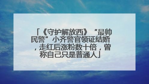 《守护解放西》“最帅民警”小齐警官领证结婚，走红后涨粉数十倍，曾称自己只是普通人