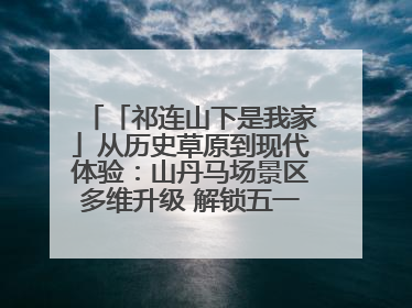 「祁连山下是我家」从历史草原到现代体验：山丹马场景区多维升级 解锁五一文旅新玩法
