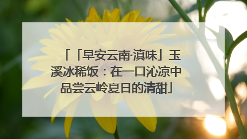 「早安云南·滇味」玉溪冰稀饭：在一口沁凉中品尝云岭夏日的清甜