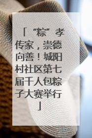 “粽”孝传家，崇德向善！城阳村社区第七届千人包粽子大赛举行