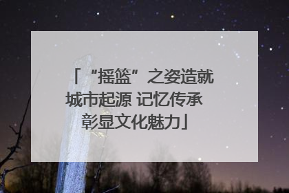 “摇篮”之姿造就城市起源 记忆传承彰显文化魅力