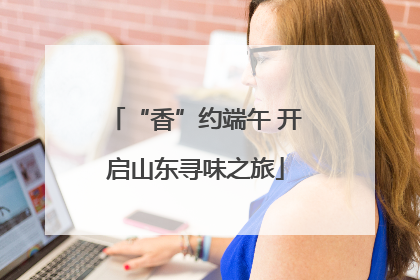 “香”约端午 开启山东寻味之旅
