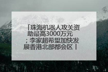 珠海机器人攻关资助最高3000万元；李家超希望加快发展香港北部都会区丨大湾区财经早参