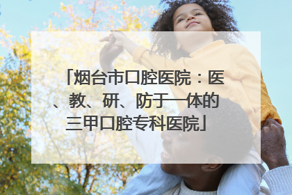 烟台市口腔医院：医、教、研、防于一体的三甲口腔专科医院