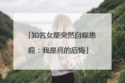 知名女星突然自曝患癌：我是真的后悔