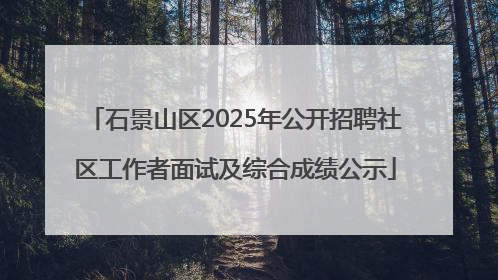 石景山区2025年公开招聘社区工作者面试及综合成绩公示