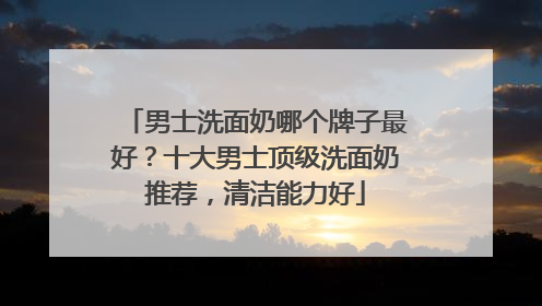 男士洗面奶哪个牌子最好？十大男士顶级洗面奶推荐，清洁能力好
