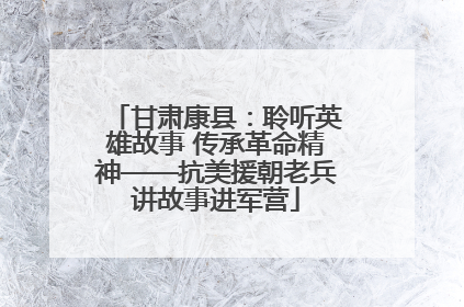 甘肃康县：聆听英雄故事 传承革命精神——抗美援朝老兵讲故事进军营
