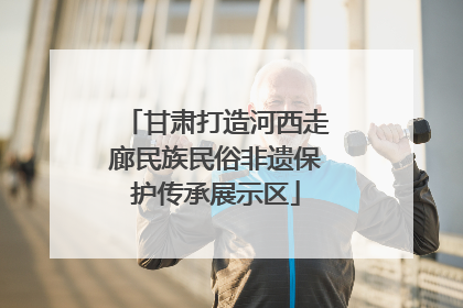 甘肃打造河西走廊民族民俗非遗保护传承展示区