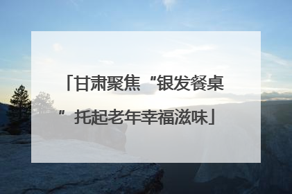 甘肃聚焦“银发餐桌”托起老年幸福滋味