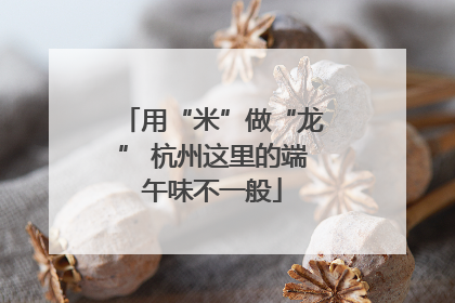 用“米”做“龙” 杭州这里的端午味不一般