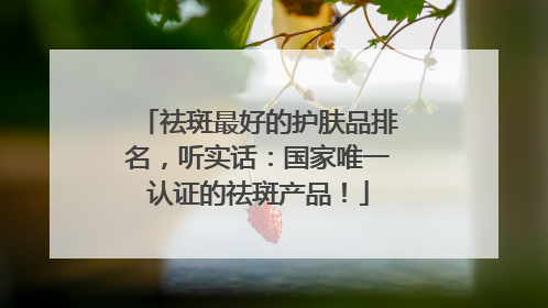 祛斑最好的护肤品排名，听实话：国家唯一认证的祛斑产品！