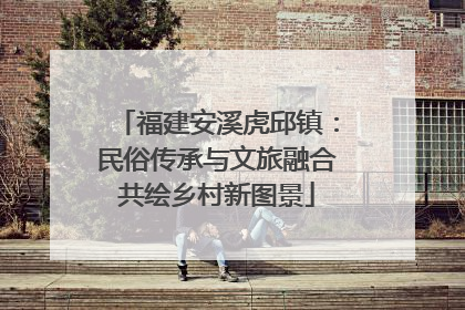 福建安溪虎邱镇：民俗传承与文旅融合共绘乡村新图景