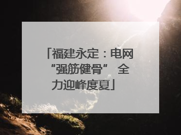 福建永定：电网“强筋健骨” 全力迎峰度夏