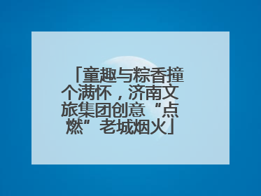 童趣与粽香撞个满怀，济南文旅集团创意“点燃”老城烟火