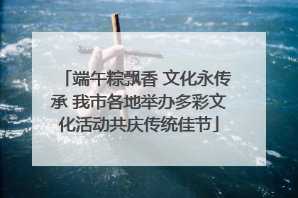 端午粽飘香 文化永传承 我市各地举办多彩文化活动共庆传统佳节