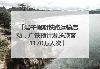 端午假期铁路运输启动，广铁预计发送旅客1170万人次
