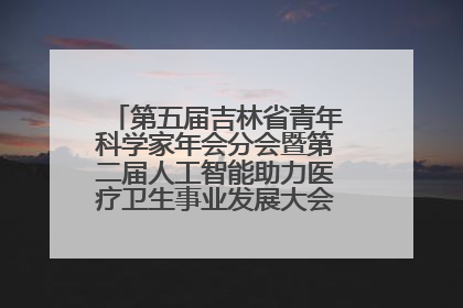 第五届吉林省青年科学家年会分会暨第二届人工智能助力医疗卫生事业发展大会在长春召开