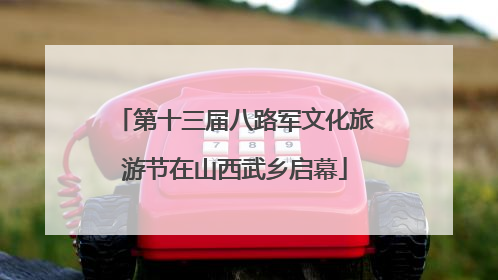 第十三届八路军文化旅游节在山西武乡启幕