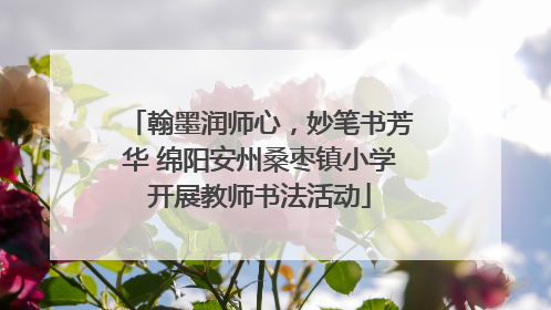 翰墨润师心，妙笔书芳华 绵阳安州桑枣镇小学开展教师书法活动