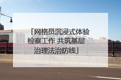 网格员沉浸式体验检察工作 共筑基层治理法治防线