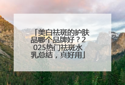 美白祛斑的护肤品哪个品牌好？2025热门祛斑水乳总结，真好用