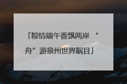粽情端午香飘两岸 “舟”游泉州世界瞩目