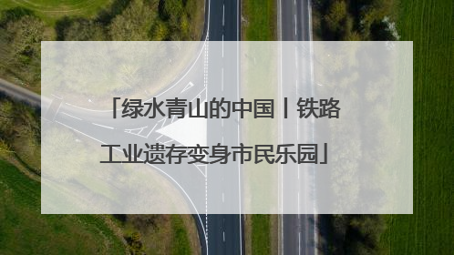 绿水青山的中国丨铁路工业遗存变身市民乐园