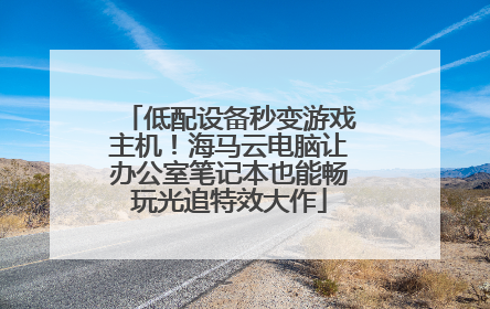 低配设备秒变游戏主机！海马云电脑让办公室笔记本也能畅玩光追特效大作