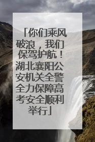你们乘风破浪，我们保驾护航！湖北襄阳公安机关全警全力保障高考安全顺利举行