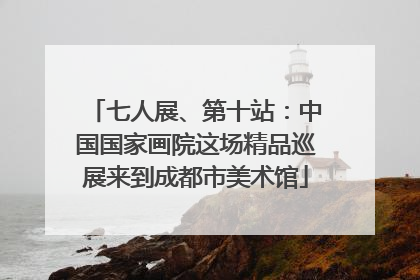 七人展、第十站：中国国家画院这场精品巡展来到成都市美术馆