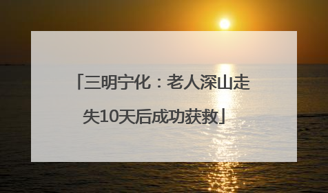 三明宁化：老人深山走失10天后成功获救