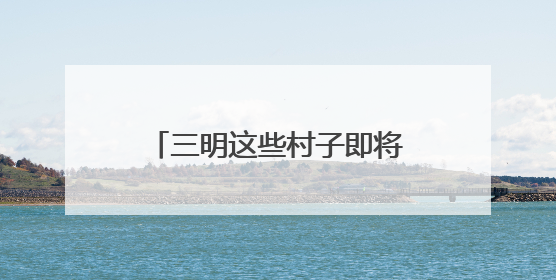 三明这些村子即将“消失”？看完才知道是“重生”！