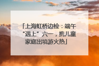 上海虹桥边检：端午“遇上”六一，携儿童家庭出境游火热