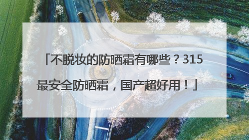 不脱妆的防晒霜有哪些？315最安全防晒霜，国产超好用！