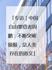 专访｜中国自由攀登者周鹏：不断突破极限，是人类存在的意义
