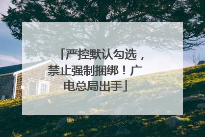 严控默认勾选，禁止强制捆绑！广电总局出手
