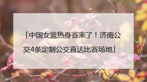 中国女篮热身赛来了！济南公交4条定制公交直达比赛场地