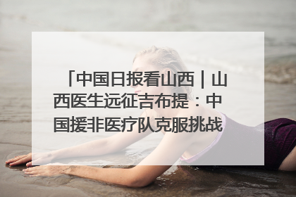 中国日报看山西｜山西医生远征吉布提：中国援非医疗队克服挑战救助非洲患者