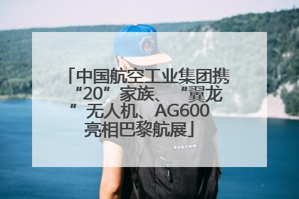 中国航空工业集团携“20”家族、“翼龙”无人机、AG600亮相巴黎航展