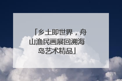 乡土即世界，舟山渔民画展回溯海岛艺术精品