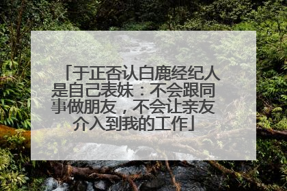 于正否认白鹿经纪人是自己表妹：不会跟同事做朋友，不会让亲友介入到我的工作