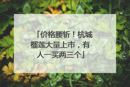 价格腰斩！杭城榴莲大量上市，有人一买两三个