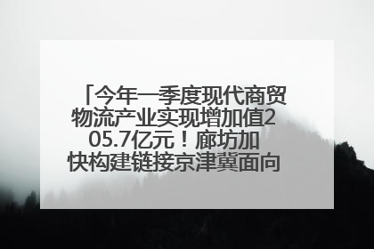 今年一季度现代商贸物流产业实现增加值205.7亿元！廊坊加快构建链接京津冀面向全世界的物流通道