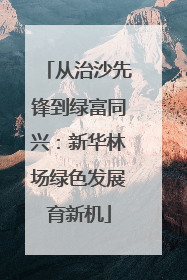 从治沙先锋到绿富同兴：新华林场绿色发展育新机