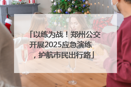 以练为战！郑州公交开展2025应急演练，护航市民出行路