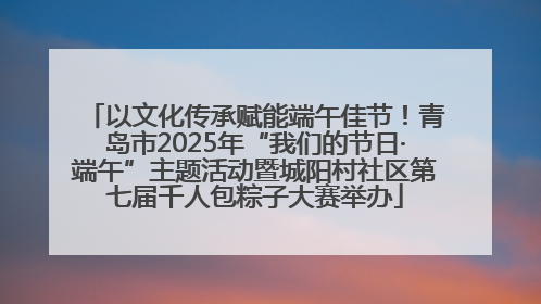 以文化传承赋能端午佳节！青岛市2025年“我们的节日·端午”主题活动暨城阳村社区第七届千人包粽子大赛举办