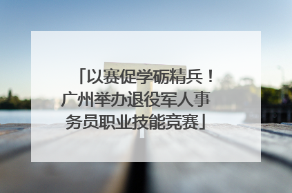 以赛促学砺精兵！广州举办退役军人事务员职业技能竞赛