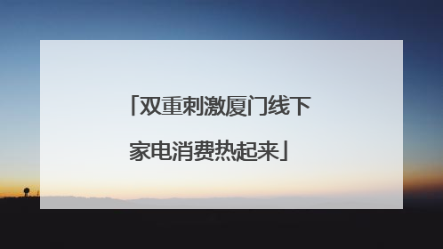 双重刺激厦门线下家电消费热起来